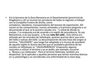 • Era la bonanza de la Zona Bananera en el Departamento (provincia) de
Magdalena y alli se reunian los jornaleros de todas la regiones a trabajar
con la Compañia Frutera de Sevilla, como
cortadores, labadores, transportadores del banano de exportación. Alli
nacían en los campamentos, nuevas amistades y la primera pregunta a un
desconocido al que se le quisiera saludar era: "y usted de donde es
compa..? La respuesta era de acuerdo a la región de procedencia. Yo soy
Bolivarense; o yo soy Guajiro.. o Yo soy nato del valle...Esta última era
utilizada por los oriundos de Valledupar, quienes querian decir que eran
del Valle o nativos del Valle. La descomposición de esta frase dio origen al
termino "VALLENATO", que luego fue adaptado a la musica de acordeón
de aquella región.Es bueno decirles que el verdadero gentilicio de los
nacidos en Valledupar es "VALDUPARENCES" Empezaron algunos
conjuntos a utilizar el termino y ya se podia, por ejemplo, escuchar
a "Bovea y sus Vallenatos". Pero el termino Vallenato, también era
despectivo. Se le aplicaba a aquellas personas que tenian manchas blancas
en su piel(vitiligo) y se consideraba una enfermedad de la clase baja.

 