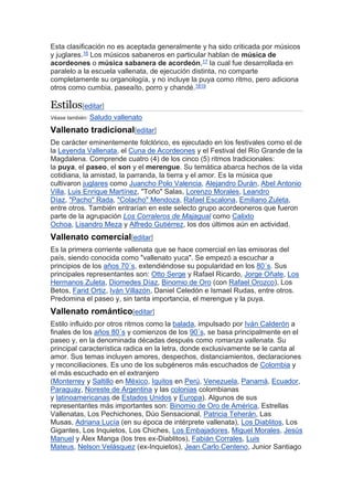 Esta clasificación no es aceptada generalmente y ha sido criticada por músicos
y juglares.16 Los músicos sabaneros en particular hablan de música de
acordeones o música sabanera de acordeón,17 la cual fue desarrollada en
paralelo a la escuela vallenata, de ejecución distinta, no comparte
completamente su organología, y no incluye la puya como ritmo, pero adiciona
otros como cumbia, paseaíto, porro y chandé.1819
Estilos[editar]
Véase también: Saludo vallenato
Vallenato tradicional[editar]
De carácter eminentemente folclórico, es ejecutado en los festivales como el de
la Leyenda Vallenata, el Cuna de Acordeones y el Festival del Río Grande de la
Magdalena. Comprende cuatro (4) de los cinco (5) ritmos tradicionales:
la puya, el paseo, el son y el merengue. Su temática abarca hechos de la vida
cotidiana, la amistad, la parranda, la tierra y el amor. Es la música que
cultivaron juglares como Juancho Polo Valencia, Alejandro Durán, Abel Antonio
Villa, Luis Enrique Martínez, "Toño" Salas, Lorenzo Morales, Leandro
Díaz, "Pacho" Rada, "Colacho" Mendoza, Rafael Escalona, Emiliano Zuleta,
entre otros. También entrarían en este selecto grupo acordeoneros que fueron
parte de la agrupación Los Corraleros de Majagual como Calixto
Ochoa, Lisandro Meza y Alfredo Gutiérrez, los dos últimos aún en actividad.
Vallenato comercial[editar]
Es la primera corriente vallenata que se hace comercial en las emisoras del
país, siendo conocida como "vallenato yuca". Se empezó a escuchar a
principios de los años 70´s, extendiéndose su popularidad en los 80´s. Sus
principales representantes son: Otto Serge y Rafael Ricardo, Jorge Oñate, Los
Hermanos Zuleta, Diomedes Díaz, Binomio de Oro (con Rafael Orozco), Los
Betos, Farid Ortiz, Iván Villazón, Daniel Celedón e Ismael Rudas, entre otros.
Predomina el paseo y, sin tanta importancia, el merengue y la puya.
Vallenato romántico[editar]
Estilo influido por otros ritmos como la balada, impulsado por Iván Calderón a
finales de los años 80´s y comienzos de los 90´s, se basa principalmente en el
paseo y, en la denominada décadas después como romanza vallenata. Su
principal característica radica en la letra, donde exclusivamente se le canta al
amor. Sus temas incluyen amores, despechos, distanciamientos, declaraciones
y reconciliaciones. Es uno de los subgéneros más escuchados de Colombia y
el más escuchado en el extranjero
(Monterrey y Saltillo en México, Iquitos en Perú, Venezuela, Panamá, Ecuador,
Paraguay, Noreste de Argentina y las colonias colombianas
y latinoamericanas de Estados Unidos y Europa). Algunos de sus
representantes más importantes son: Binomio de Oro de América, Estrellas
Vallenatas, Los Pechichones, Dúo Sensacional, Patricia Teherán, Las
Musas, Adriana Lucía (en su época de intérprete vallenata), Los Diablitos, Los
Gigantes, Los Inquietos, Los Chiches, Los Embajadores, Miguel Morales, Jesús
Manuel y Álex Manga (los tres ex-Diablitos), Fabián Corrales, Luis
Mateus, Nelson Velásquez (ex-Inquietos), Jean Carlo Centeno, Junior Santiago
 