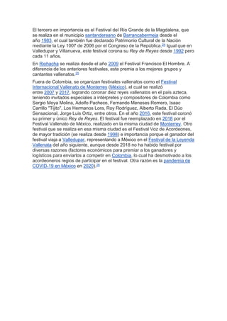 El tercero en importancia es el Festival del Río Grande de la Magdalena, que
se realiza en el municipio santandereano de Barrancabermeja desde el
año 1983, el cual también fue declarado Patrimonio Cultural de la Nación
mediante la Ley 1007 de 2006 por el Congreso de la República.24 Igual que en
Valledupar y Villanueva, este festival corona su Rey de Reyes desde 1992 pero
cada 11 años.
En Riohacha se realiza desde el año 2009 el Festival Francisco El Hombre. A
diferencia de los anteriores festivales, este premia a los mejores grupos y
cantantes vallenatos.25
Fuera de Colombia, se organizan festivales vallenatos como el Festival
Internacional Vallenato de Monterrey (México), el cual se realizó
entre 2007 y 2017, logrando coronar diez reyes vallenatos en el país azteca,
teniendo invitados especiales a intérpretes y compositores de Colombia como
Sergio Moya Molina, Adolfo Pacheco, Fernando Meneses Romero, Isaac
Carrillo "Tijito", Los Hermanos Lora, Roy Rodríguez, Alberto Rada, El Dúo
Sensacional, Jorge Luis Ortiz, entre otros. En el año 2016, este festival coronó
su primer y único Rey de Reyes. El festival fue reemplazado en 2018 por el
Festival Vallenato de México, realizado en la misma ciudad de Monterrey. Otro
festival que se realiza en esa misma ciudad es el Festival Voz de Acordeones,
de mayor tradición (se realiza desde 1998) e importancia porque el ganador del
festival viaja a Valledupar, representando a México en el Festival de la Leyenda
Vallenata del año siguiente, aunque desde 2018 no ha habido festival por
diversas razones (factores económicos para premiar a los ganadores y
logísticos para enviarlos a competir en Colombia, lo cual ha desmotivado a los
acordeoneros regios de participar en el festival. Otra razón es la pandemia de
COVID-19 en México en 2020).26
 