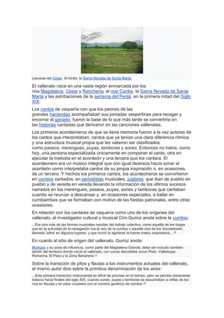 Llanuras del Cesar. Al fondo, la Sierra Nevada de Santa Marta.
El vallenato nace en una vasta región enmarcada por los
ríos Magdalena, Cesar y Ranchería, el mar Caribe, la Sierra Nevada de Santa
Marta y las estribaciones de la serranía del Perijá, en la primera mitad del Siglo
XIX.
Los cantos de vaquería con que los peones de las
grandes haciendas acompañaban sus jornadas vespertinas para recoger y
encerrar el ganado, fueron la base de lo que más tarde se convertiría en
las historias cantadas que derivaron en las canciones vallenatas.
Los primeros acordeoneros de que se tiene memoria fueron a la vez autores de
los cantos que interpretaban; cantos que ya tenían una clara diferencia rítmica
y una estructura musical propia que les valieron ser clasificados
como paseos, merengues, puyas, tamboras y sones. Entonces no había, como
hoy, una persona especializada únicamente en componer el canto, otra en
ejecutar la melodía en el acordeón y una tercera que los cantara. El
acordeonero era un músico integral que con igual destreza hacía sonar el
acordeón como interpretaba cantos de su propia inspiración o, en ocasiones,
de un tercero. Y hechos los primeros cantos, los acordeoneros se convirtieron
en correos cantados, en periodistas musicales, juglares, que iban de pueblo en
pueblo y de vereda en vereda llevando la información de los últimos sucesos
narrados en los merengues, paseos, puyas, sones y tamboras que cantaban
cuando se reunían a descansar y, en ocasiones especiales, a bailar en
cumbiambas que se formaban con motivo de las fiestas patronales, entre otras
ocasiones.
En relación con los cantares de vaquería como uno de los orígenes del
vallenato, el investigador cultural y musical Ciro Quiroz anota sobre la cumbia:
...Era otra más de las formas musicales nacidas del trabajo colectivo, como aquella de los bogas
que en la actividad de la navegación fue la raíz de la cumbia o aquella otra de los 'socoladores',
llamada 'zafra' en algunos lugares, y que murió al agotarse la fuente matriz inspiradora,...10
En cuanto al sitio de origen del vallenato, Quiroz anota:
Mompox y su zona de influencia, como parte del Magdalena Grande, debe ser incluido también
dentro del territorio donde nació el vallenato, con cunas discutibles como Plato, Valledupar,
Riohacha, El Paso y la Zona Bananera.11
Sobre la transición de pitos y flautas a los instrumentos actuales del vallenato,
el mismo autor dice sobre la primitiva denominación de los aires:
...Esta primera transición instrumental es difícil de precisar en el tiempo, pero se percibe claramente
todavía hacia finales del siglo XIX, cuando sones, puyas y tamboras se escuchaban a orillas de los
ríos en flautas y en pitos cruzados con el nombre genérico de cumbia.12
 