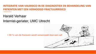 INTEGRATIE VAN VALRISICO IN DE DIAGNOSTIEK EN BEHANDELING VAN
PATIENTEN MET EEN VERHOOGD FRACTUURRISICO
( HOOFDSTUK 3)
Harald Verhaar
Internist-geriater, UMC Utrecht
> 90 % van de fracturen wordt veroorzaakt door een val!
 