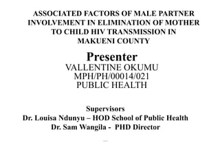ASSOCIATED FACTORS OF MALE PARTNER
INVOLVEMENT IN ELIMINATION OF MOTHER
TO CHILD HIV TRANSMISSION IN
MAKUENI COUNTY
Supervisors
Dr. Louisa Ndunyu – HOD School of Public Health
Dr. Sam Wangila - PHD Director
…
Presenter
VALLENTINE OKUMU
MPH/PH/00014/021
PUBLIC HEALTH
 
