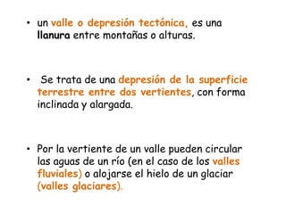 un valle o depresión tectónica, es una llanura entre montañas o alturas. Se trata de una depresión de la superficie terrestre entre dos vertientes, con forma inclinada y alargada. Por la vertiente de un valle pueden circular las aguas de un río (en el caso de los valles fluviales) o alojarse el hielo de un glaciar (valles glaciares).