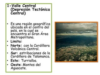1-Valle Central (Depresión Tectónica Central)Es una región geográfica ubicada en el centro del país, en la cual se encuentra el Gran Área Metropolitana.Limita:Norte: con la Cordillera Volcánica Central.Sur: estribaciones de la Cordillera de Talamanca.Este: Turrialba.Oeste: Montes del Aguacate. 