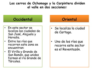 Los cerros de Ochomogo y la Carpintera dividen el valle en dos secciones:OccidentalOrientalEn este sector se localiza las ciudades de San José, Alajuela y Heredia.Entre los ríos que recorren esta zona se encuentran:El Virilla y Grande de San Ramón, que unidos forman el río Grande de Tárcoles.Se localiza la ciudad de Cartago.Uno de los ríos que recorre este sector es el Reventazón.