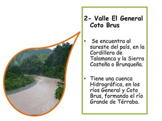 2- Valle El General Coto Brus Se encuentra al sureste del país, en la Cordillera de Talamanca y la Sierra Costeña o Brunqueña.Tiene una cuenca Hidrográfica, en los ríos General y Coto Brus, formando el río Grande de Térraba.