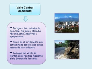 ** Integra a las ciudades de
San José, Alajuela y Heredia.
*Es una Zona Industrial y
agropecuaria.
** Su rio es el Virilla.(esta muy
contaminado debido a las aguas
negras de las ciudades)
** Las agua del Virilla se
vierten en el Pacifico mediante
el río Grande de Tárcoles.
Valle Central
Occidental
 