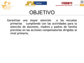 OBJETIVO Garantizar una mayor atención  a las escuelas primarias  cumpliendo con las actividades para la atención de docentes, madres y padres de familia previstas en las acciones compensatorias dirigidas al nivel primaria. 