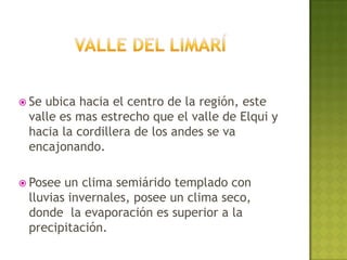  Seubica hacia el centro de la región, este
 valle es mas estrecho que el valle de Elqui y
 hacia la cordillera de los andes se va
 encajonando.

 Posee un clima semiárido templado con
 lluvias invernales, posee un clima seco,
 donde la evaporación es superior a la
 precipitación.
 