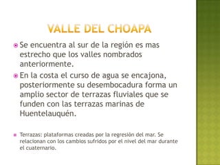  Se encuentra al sur de la región es mas
  estrecho que los valles nombrados
  anteriormente.
 En la costa el curso de agua se encajona,
  posteriormente su desembocadura forma un
  amplio sector de terrazas fluviales que se
  funden con las terrazas marinas de
  Huentelauquén.

   Terrazas: plataformas creadas por la regresión del mar. Se
    relacionan con los cambios sufridos por el nivel del mar durante
    el cuaternario.
 