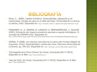    ERRÁZURIZ, A., P., CERECEDA, J., GONZÁLEZ, M., GONZÁLEZ. (1998). Manual
    de Geografía de Chile. Editorial Andrés Bello. Chile. Disponible en:
    http://books.google.cl/books?id=oXGaJKGMaMgC&pg



   SANCHEZ, A., R., MORALES. (1990). Las Regiones de Chile. Editorial
    Universitaria. Chile. Disponible en: http://books.google.cl/books?id=HVfiRY7mIUMC&pg


   MARTÍNEZ, D. & G., GONZÁLEZ. (2004). Las Aves de Chile: La nueva guía
    de campo. Ediciones del Naturista. Chile.


   SANTIBÁÑEZ, P. (2012). Boletín Climático Regional. Sistema Agroclimatológico
    INIA DMC FDF. Disponible en: http://www.agroclima.cl/descargas/Boletin_Coquimbo_MAYO.pdf


   CEPEDA, P. (2008). Los sistemas naturales de la cuenca del río Elqui (Región de
    Coquimbo, Chile): Vulnerabilidad y cambio del clima. Ediciones Universidad de
    La Serena. pp. 337-379 Disponible en: http://www.parc.ca/mcri/pdfs/books/cepeda/9.pdf
 