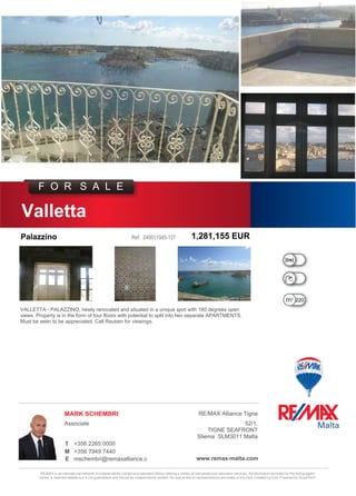 RE/MAX is an international network of independently owned and operated offices offering a variety of real estate and relocation services. All information provided by the listing agent/
broker is deemed reliable but is not guaranteed and should be independently verified. No warranties or representations are made of any kind. Created by iList. Powered by GryphTech.
	
				 				
+356 7949 7440M
T
Palazzino
RE/MAX Alliance Tigne
F O R S A L E
240011045-127
Associate
1,281,155 EUR
Valletta
MARK SCHEMBRI
220.00
mschembri@remaxalliance.com.mt
+356 2265 0000
www.remax-malta.com
Ref:
VALLETTA - PALAZZINO, newly renovated and situated in a unique spot with 180 degrees open
views. Property is in the form of four floors with potential to split into two separate APARTMENTS.
Must be seen to be appreciated. Call Reuben for viewings.
E
52/1,
TIGNE SEAFRONT
Sliema SLM3011 Malta
 