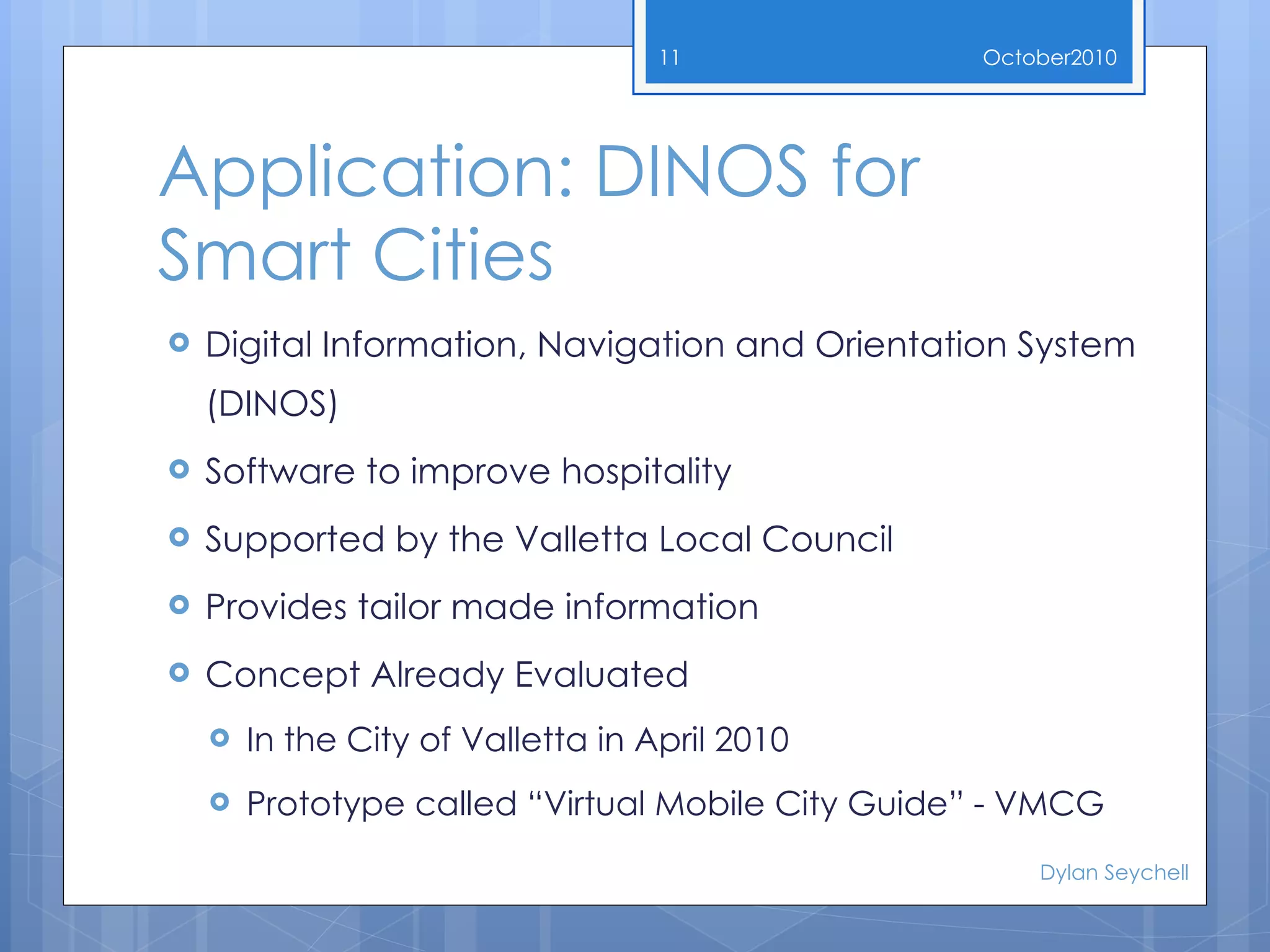 Application:  DINOS for Smart Cities Digital Information, Navigation and Orientation System (DINOS) Software to improve hospitality Supported by the Valletta Local Council Provides tailor made information Concept Already Evaluated In the City of Valletta in April 2010 Prototype called “Virtual Mobile City Guide” - VMCG October 2010 Dylan Seychell 