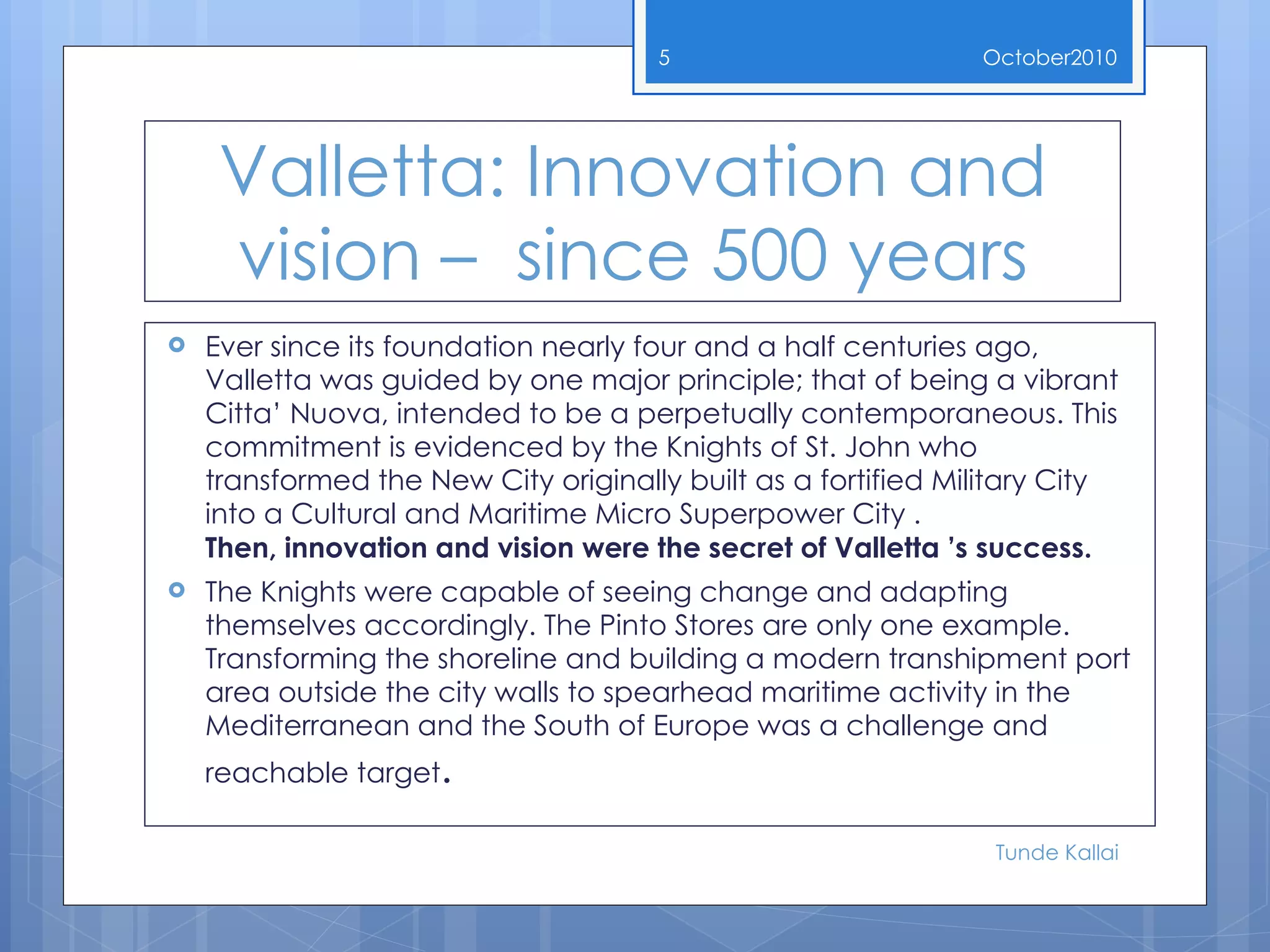 Valletta: Innovation and vision –  since 500 years Ever since its foundation nearly four and a half centuries ago, Valletta was guided by one major principle; that of being a vibrant Citta’ Nuova, intended to be a perpetually contemporaneous. This commitment is evidenced by the Knights of St. John who transformed the New City originally built as a fortified Military City into a Cultural and Maritime Micro Superpower City .  Then, innovation and vision were the secret of Valletta ’s success.  The Knights were capable of seeing change and adapting themselves accordingly. The Pinto Stores are only one example. Transforming the shoreline and building a modern transhipment port area outside the city walls to spearhead maritime activity in the Mediterranean and the South of Europe was a challenge and   reachable target .  October 2010 Tunde Kallai 