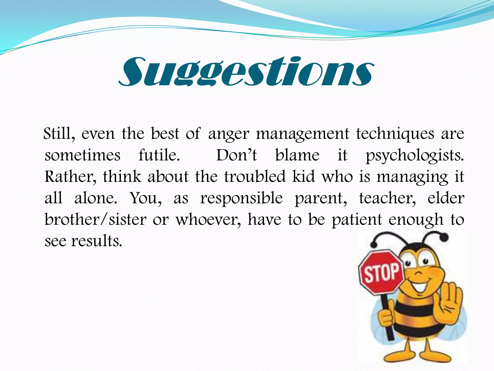 Suggestions
Still, even the best of anger management techniques are
sometimes futile.        Don’t blame it psychologists.
Rather, think about the troubled kid who is managing it
all alone. You, as responsible parent, teacher, elder
brother/sister or whoever, have to be patient enough to
see results.
 