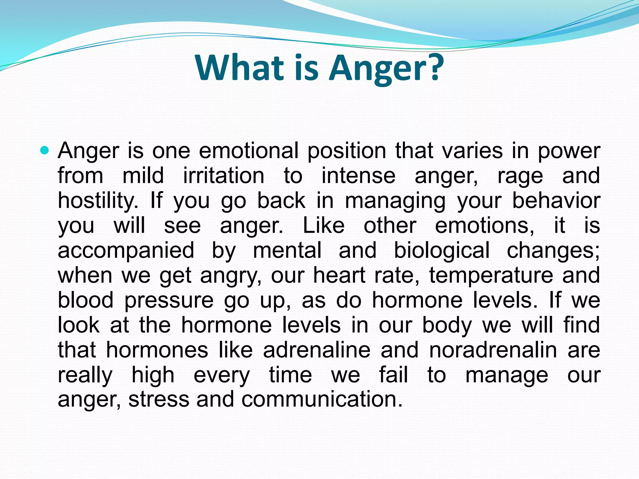 What is Anger?
 Anger is one emotional position that varies in power
 from mild irritation to intense anger, rage and
 hostility. If you go back in managing your behavior
 you will see anger. Like other emotions, it is
 accompanied by mental and biological changes;
 when we get angry, our heart rate, temperature and
 blood pressure go up, as do hormone levels. If we
 look at the hormone levels in our body we will find
 that hormones like adrenaline and noradrenalin are
 really high every time we fail to manage our
 anger, stress and communication.
 