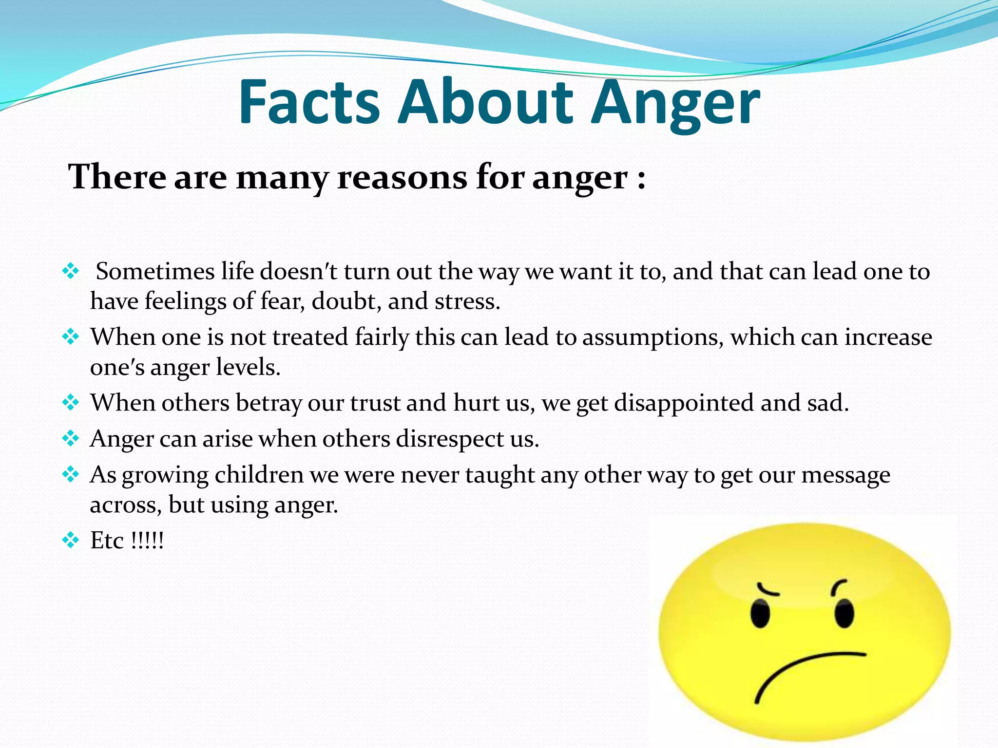 Facts About Anger
There are many reasons for anger :

 Sometimes life doesn′t turn out the way we want it to, and that can lead one to
  have feelings of fear, doubt, and stress.
 When one is not treated fairly this can lead to assumptions, which can increase
  one′s anger levels.
 When others betray our trust and hurt us, we get disappointed and sad.
 Anger can arise when others disrespect us.
 As growing children we were never taught any other way to get our message
  across, but using anger.
 Etc !!!!!
 
