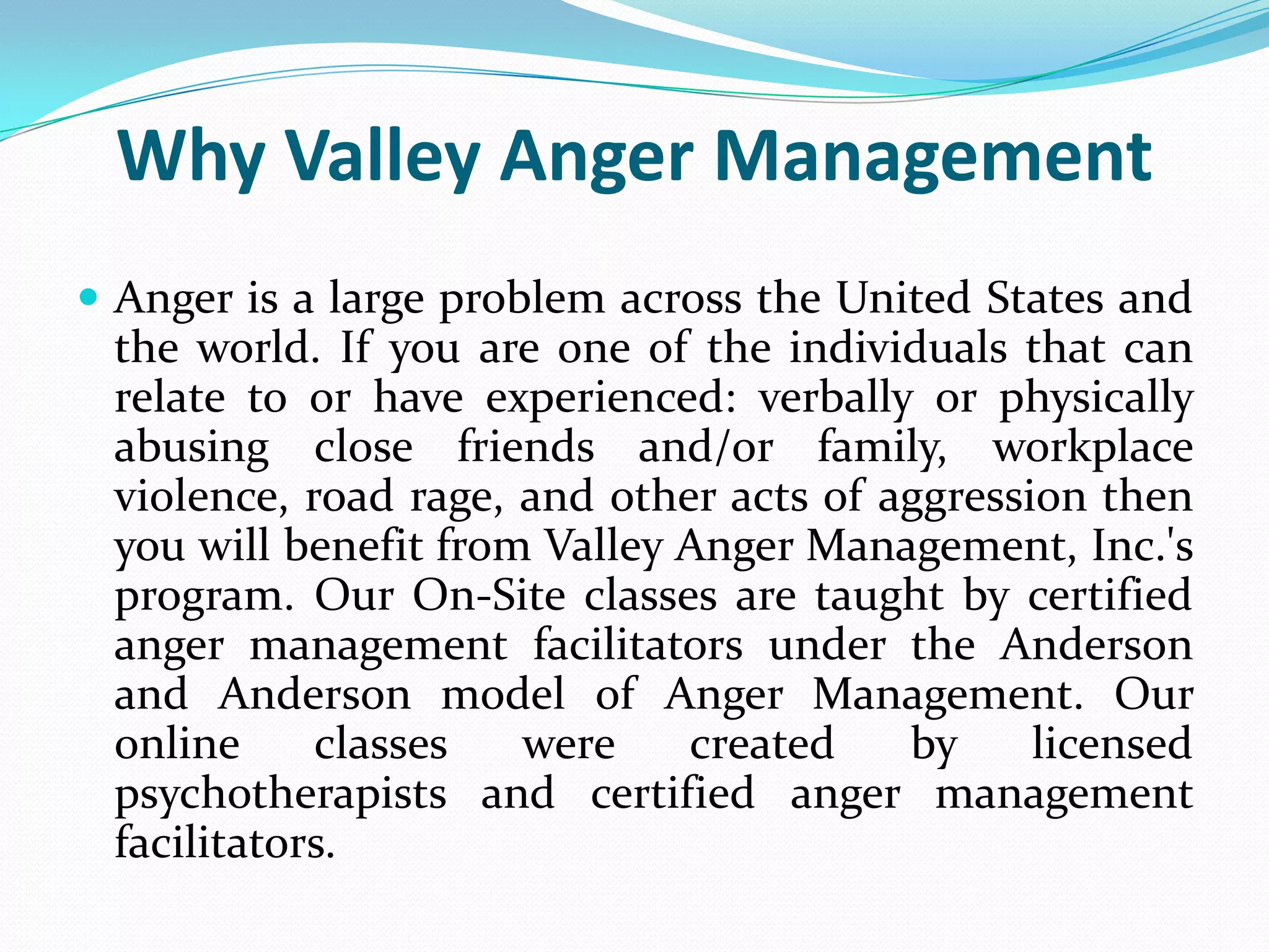 Why Valley Anger Management
 Anger is a large problem across the United States and
 the world. If you are one of the individuals that can
 relate to or have experienced: verbally or physically
 abusing close friends and/or family, workplace
 violence, road rage, and other acts of aggression then
 you will benefit from Valley Anger Management, Inc.'s
 program. Our On-Site classes are taught by certified
 anger management facilitators under the Anderson
 and Anderson model of Anger Management. Our
 online     classes   were    created    by     licensed
 psychotherapists and certified anger management
 facilitators.
 