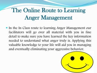The Online Route to Learning
       Anger Management
 In the In Class route to learning Anger Management our
 facilitators will go over all material with you in fine
 detail to make sure you have learned the key information
 needed to understand what anger truly is. Applying this
 valuable knowledge to your life will aid you in managing
 and eventually eliminating your aggressive behavior.
 