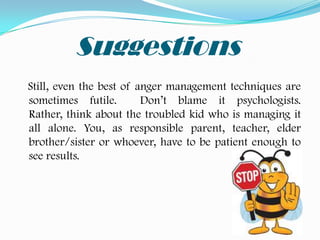 Suggestions
Still, even the best of anger management techniques are
sometimes futile.        Don’t blame it psychologists.
Rather, think about the troubled kid who is managing it
all alone. You, as responsible parent, teacher, elder
brother/sister or whoever, have to be patient enough to
see results.
 