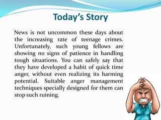 Today’s Story
News is not uncommon these days about
the increasing rate of teenage crimes.
Unfortunately, such young fellows are
showing no signs of patience in handling
tough situations. You can safely say that
they have developed a habit of quick time
anger, without even realizing its harming
potential. Suitable anger management
techniques specially designed for them can
stop such ruining.
 