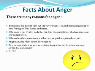 Facts About Anger
There are many reasons for anger :

 Sometimes life doesn′t turn out the way we want it to, and that can lead one to
  have feelings of fear, doubt, and stress.
 When one is not treated fairly this can lead to assumptions, which can increase
  one′s anger levels.
 When others betray our trust and hurt us, we get disappointed and sad.
 Anger can arise when others disrespect us.
 As growing children we were never taught any other way to get our message
  across, but using anger.
 Etc !!!!!
 