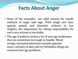 Facts About Anger
 None of the examples       are valid reasons for unsafe
  outburst of anger and rage. With tough new laws
  against assault and domestic violence in Los
  Angeles, the importance for taking responsibility for
  one′s own actions is inevitable.
 The age of puberty invites a lot of teen age syndromes
  that are sometimes too tough to handle. Mood
  swings, increased attraction towards opposite
  sexes, curiosity to dare and try forbidden things are
  common teen age problems.
 