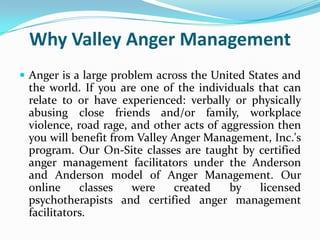 Why Valley Anger Management
 Anger is a large problem across the United States and
 the world. If you are one of the individuals that can
 relate to or have experienced: verbally or physically
 abusing close friends and/or family, workplace
 violence, road rage, and other acts of aggression then
 you will benefit from Valley Anger Management, Inc.'s
 program. Our On-Site classes are taught by certified
 anger management facilitators under the Anderson
 and Anderson model of Anger Management. Our
 online     classes   were    created    by     licensed
 psychotherapists and certified anger management
 facilitators.
 
