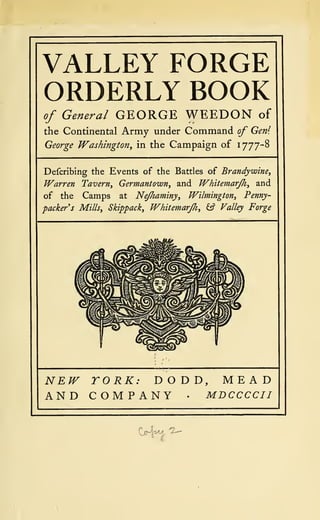 VALLEY FORGE
ORDERLY BOOK
of General GEORGE WEEDON of
the Continental Army under Command of Gen1
.
George Washington, in the Campaign of 1777-8
Defcribing the Events of the Battles of Brandywine,
Warren Tavern, Germantown, and Whitemarjh, and
of the Camps at Nejhaminy, Wilmington, Penny-
packer s Mills, Skippack, Whitemarfh, £s? Valley Forge
NEW YORK: DODD, MEAD
AND COMPANY • MDCCCCII
 