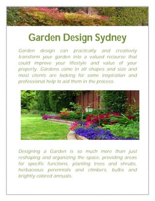 Garden Design Sydney 
Garden design can practically and creatively 
transform your garden into a valued recourse that 
could improve your lifestyle and value of your 
property. Gardens come in all shapes and size and 
most clients are looking for some inspiration and 
professional help to aid them in the process. 
Designing a Garden is so much more than just 
reshaping and organizing the space, providing areas 
for specific functions, planting trees and shrubs, 
herbaceous perennials and climbers, bulbs and 
brightly colored annuals. 
 