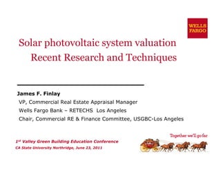 Solar photovoltaic system valuation
   Recent Research and Techniques


James F. Finlay
              y
 VP, Commercial Real Estate Appraisal Manager
 Wells Fargo Bank – RETECHS Los Angeles
 Chair, C
 Ch i Commercial RE & Finance Committee, USGBC-Los Angeles
             i l      Fi      C   i      USGBC L A     l



1st Valley Green Building Education Conference
CA State University Northridge, June 23, 2011
 