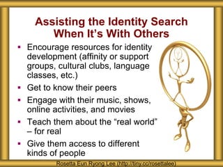 Assisting the Identity Search
When It’s With Others
Rosetta Eun Ryong Lee (http://tiny.cc/rosettalee)
 Encourage resources for identity
development (affinity or support
groups, cultural clubs, language
classes, etc.)
 Get to know their peers
 Engage with their music, shows,
online activities, and movies
 Teach them about the “real world”
– for real
 Give them access to different
kinds of people
 