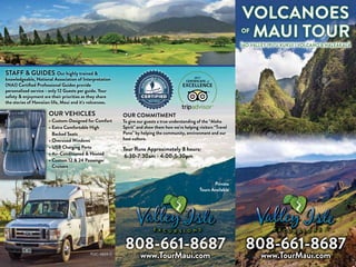 808-661-8687
www.TourMaui.comPUC: 4824-C
STAFF & GUIDES Our highly trained &
knowledgeable, National Association of Interpretation
(NAI) Certified Professional Guides provide
personalized service - only 12 Guests per guide. Your
safety & enjoyment are their priorities as they share
the stories of Hawaiian life, Maui and it’s volcanoes. 
OUR VEHICLES
• Custom-Designed for Comfort
• Extra Comfortable High
Backed Seats
• Oversized Windows
• USB Charging Ports
• Air-Conditioned  Heated
• Custom 12  24 Passenger
Cruisers
OUR COMMITMENT
To give our guests a true understanding of the “Aloha
Spirit” and show them how we’re helping visitors “Travel
Pono” by helping the community, environment and our
host culture.
Tour Runs Approximately 8 hours;
6:30-7:30am - 4:00-5:30pm
Private
Tours Available
2017
808-661-8687
www.TourMaui.com
VOLCANOES
OF
MAUI TOUR
ĪAO VALLEY (PU‘U KUKUI ) VOLCANO  HALEAKALĀ
 