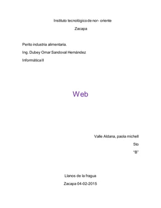 Instituto tecnológicode nor- oriente
Zacapa
Perito industria alimentaria.
Ing. Dubey Omar Sandoval Hernández
InformáticaII
Web
Valle Aldana, paola michell
5to
“B”
Llanos de la fragua
Zacapa 04-02-2015
 