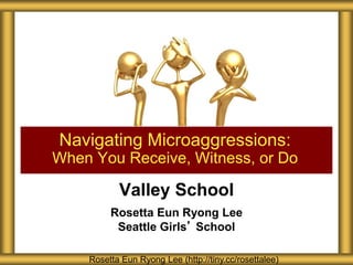 Valley School
Rosetta Eun Ryong Lee
Seattle Girls’ School
Navigating Microaggressions:
When You Receive, Witness, or Do
Rosetta Eun Ryong Lee (http://tiny.cc/rosettalee)
 