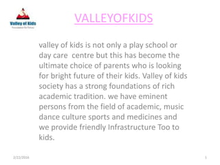 VALLEYOFKIDS
valley of kids is not only a play school or
day care centre but this has become the
ultimate choice of parents who is looking
for bright future of their kids. Valley of kids
society has a strong foundations of rich
academic tradition. we have eminent
persons from the field of academic, music
dance culture sports and medicines and
we provide friendly Infrastructure Too to
kids.
2/22/2016 1
 