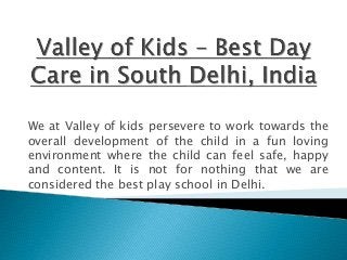 We at Valley of kids persevere to work towards the
overall development of the child in a fun loving
environment where the child can feel safe, happy
and content. It is not for nothing that we are
considered the best play school in Delhi.
 
