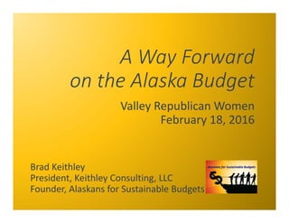 A Way Forward
on the Alaska Budget
Valley Republican Women
February 18, 2016
Brad Keithley 
President, Keithley Consulting, LLC
Founder, Alaskans for Sustainable Budgets
 