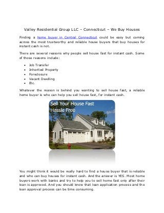 Valley Residential Group LLC – Connecticut – We Buy Houses
Finding a home buyer in Central Connecticut could be easy but coming
across the most trustworthy and reliable house buyers that buy houses for
instant cash is not.

There are several reasons why people sell house fast for instant cash. Some
of those reasons include:

     Job Transfer
     Inherited Property
     Foreclosure
     Vacant Dwelling
     Etc.

Whatever the reason is behind you wanting to sell house fast, a reliable
home buyer is who can help you sell house fast, for instant cash.




You might think it would be really hard to find a house buyer that is reliable
and who can buy houses for instant cash. And the answer is YES. Most home
buyers work with banks and try to help you to sell home fast only after their
loan is approved. And you should know that loan application process and the
loan approval process can be time consuming.
 