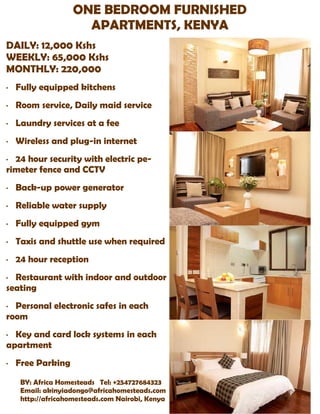 ONE BEDROOM FURNISHED
                      APARTMENTS, KENYA
DAILY: 12,000 Kshs
WEEKLY: 65,000 Kshs
MONTHLY: 220,000
·   Fully equipped kitchens
·   Room service, Daily maid service
·   Laundry services at a fee
·   Wireless and plug-in internet
· 24 hour security with electric pe-
rimeter fence and CCTV
·   Back-up power generator
·   Reliable water supply
·   Fully equipped gym
·   Taxis and shuttle use when required
·   24 hour reception
· Restaurant with indoor and outdoor
seating
· Personal electronic safes in each
room
· Key and card lock systems in each
apartment
·   Free Parking
     BY: Africa Homesteads Tel: +254727684323
     Email: akinyiadongo@africahomesteads.com
     http://africahomesteads.com Nairobi, Kenya
 