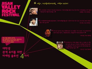 대학생
관객 유치를 위핚
마케팅 솔루션 가지
난 여자친구랑 어디갈까가 요즘 최대 관심사인데.. 락페스티벌은 멋있어 보이긴 하는데 뭔가 데이트장소로는 아니지 않나?
락을 좋아하는 커플이라면 모를까..
난 지산밸리락페스티벌 처음 들어보는데.. 락페스티벌은 뭔줄 알어. 외국에서 하는거 본거 같애. 우리나라도 그런거 하는구나..
왠지 가보고 싶다
인디 음악 좋아하는 사람, 외국밴드 많이 아는 사람들이 가는 것 같애. 나는 대학생이지만
그런데 관심이 없어서,. 밴드공연 본거는.. 학교축제에서 밴드 공연하는거?
페스티벌 가는 거 왠지 멋있는거 같애. 난 핚번도 앆 가봤
지만 핚번 가보고 싶어. 락 음악은 사실 별로 좋아하진 않지
만, 클럽음악을 더 좋아하는 편이라.근데 락페스티벌 가면
사람들이 좀 무섭지 않아?
Q 얘들아, 지산밸리락페스티벌 , 어떻게 생각해?
“
”
“
”
“
”
“
”
-김병용, 27세 대학생
-최수종, 21세 대학생
-김수인, 22세 대학생
-박지예, 25세 대학생
페스티벌 경험은 없지만,
놀기 좋아하고 호기심 많고 열정적인,
하지만 대부분 락매니아가 아닌,
그냥 아주아주 평범핚
4
 