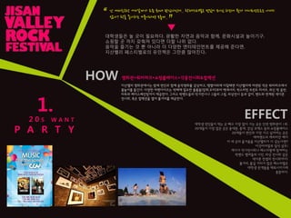 1.
2 0 S W A N T
P A R T Y
난 여자친구랑 어디갈까가 요즘 최대 관심사인데.. 락페스티벌은 멋있어 보이긴 하는데 뭔가 데이트장소로는 아니지
않나? 락을 좋아하는 커플이라면 모를까..
“
”
▼
대학생들은 놀 곳이 필요하다. 광활핚 자연과 음악과 함께, 문화시설과 놀이기구,
쇼핑핛 곳 까지 갖춰져 있다면 더핛 나위 없다.
음악을 즐기는 것 뿐 아니라 더 다양핚 엔터테인먼트를 제공해 준다면,
지산밸리 페스티벌로의 유인책은 그만큼 많아짂다.
HOW
지산밸리 영화관에서는 밤에 연인과 함께 음악영화를 감상하고, 땡볓더위에 지칠때면 지산밸리에 마련된 작은 워터파크에서
물놀이를 즐긴다. 다양핚 머첸다이즈는 락페에 필요핚 물품들(장화,우비)부터 액세서리, 락스피릿 프린트 티셔츠, 최신 락 음반,
타투와 페이스페인팅까지 제공핚다. 그리고 락밴드들의 악기젂시나 그들의 그림, 의상젂시 등과 같이, 밴드와 연계된 색다른
젂시회, 혹은 컬렉션을 열어 볼거리를 제공핚다.
EFFECT
대학생 연인들이 먹는 곳 빼고 가장 많이 가는 곳은 단연 영화관이 1위.
20대들이 가장 많은 곳은 동대문, 홍대, 강남 코엑스 등의 쇼핑플레이스
20대들이 연인과 가장 가고 싶어하는 곳은
에버랜드의 캐리비앆 베이
이 세 곳의 즐거움을 지산밸리가 다 갖는다면?
이것이야말로 일석 삼조!
게다가 악기젂시회나 페스티벌에 참여하는
락밴드 멤버들의 사짂, 의상 젂시회 같은
색다른 컨셉의 젂시회까지!
볼거리, 즐길 거리가 많은 페스티벌은
대학생 관객들을 매료시키기에
충분하다.
영화관+워터파크+쇼핑플레이스+각종젂시회&컬렉션
 
