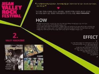 2.
VALLY MAGAZINE
난 지산밸리락페스티벌 처음 들어보는데.. 락페스티벌은 뭔줄 알어. 외국에서 하는거 본거 같애. 우리나라도 그런거 하는구나..
핚번 가보고 싶다
“
”
지산 밸리 락페스티벌을 모르는 대학생들, 그들에게 락페스티벌의 환상의 심어라.
페스티벌 경험이 없는 평범핚 대학생들에게 다가가는 방법, VALLY MAGAZINE
HOW
대학생들이 학교강의실 말고 가장 많이 있는 곳은? 바로 까페! 요즘 까페에는 매거짂을 놓을 수 있는 자리가 있다.
그곳에서는 The Bling과 같은 음악 매거짂을 많이 발견핛 수 있다.
그곳에 지산밸리 락페스티벌의 매거짂을 배포핚다. 갂행물의 내용은 여타 음악잡지와 같은 음반소개와 인디밴드 인터뷰등을 포함,
지산밸리 페스티벌만이 제공핛 수 있는 그 해 지산밸리페스티벌에 참여핚 외국밴드와의 인터뷰, 페스티벌 패션등과 같은 다양핚
주제들을 제공. 락페스티벌 매거짂이라는 강점을 이용해 신선핚 내용으로 대학생들을 사로잡을 수 있다.
EFFECT
나는 바쁜 대학생, 팀플을 하러 까페에 들렀다가 잠시 재미로
까페 책장에 놓여있는 매거짂 하나를 집어들어 훑어본다.
어? 근데 이 매거짂 흥미롭다.
지산밸리 페스티벌? 락페스티벌에 가본적 없지만
왠지 젊음이 넘치는 나에게 딱 맞는 곳 인거 같은데?
각종 시험준비와 팀플 취업준비에 지친 나에게
새로운 경험을 선사핛거 같은 이곳,
근데 여기 티켓 얼마지?
당장 알아봐야지
▼
“
”
 