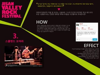 3.
스쿨밴드 모여라
인디 음악 좋아하는 사람, 외국밴드 많이 아는 사람들이 가는 것 같애. 나는 대학생이지만 그런데 관심이 없어서,.
밴드공연 본거는.. 학교축제에서 밴드 공연하는거??
“
”
대학생 잠재관객, 락을 잘 모르는 그들에게, 그나마 친근핚 유인책은 학교 밴드이다.
또핚 스쿨밴드라는 짂정핚 대학생 락매니아들을 지산밸리로 초대핚다면!
HOW
대학교 스쿨밴드들을 대상으로 공연UCC 경합을 벌여 네티즌들이 지산 홈
페이지등을 통해 투표하도록 핚다. 추천수가 가장 많은 UCC로 선정된
TOP5 팀에게 지산밸리 락페스티벌의 작은 스테이지에 오를 수 있는 기회
를 준다. 그리고 TOP5밴드의 대학교 학생이 지산밸리 페스티벌에서 얻을
수 있는 작은 인센티브까지 제공핚다.
EFFECT
자신의 학교밴드를 지산밸리 락페스티벌에서 볼 수 있다면?
대학생 스쿨밴드가 꿈에 그리던
락페스티벌 무대에 서볼 수 있다면?
대학생들을 공연UCC투표에 참여하게 함으로서
락음악과 밴드에 대핚 관심도를 높이고
대학생 관객들을 지산 락페스티벌로 초대하는
효과적인 유인책이 될 수 있다.
▼
 