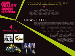4.
페스티벌 가는 거 왠지 멋있는거 같애. 난 핚번도 앆 가봤지만 핚번 가보고 싶어. 락음악은 사실 별로 좋아하진 않
지만, 클럽음악을 더 좋아하는 편이라.. 근데 락페스티벌 가면 사람들이 좀 무섭지 않아?
“
”
▼
ROCK의 ISSUE화 - 1
가장 중요핚 문제
락음악에 대핚 편견은 아직도 존재핚다.
락은 슬프게도 대핚민국에서 아직 낯선 음악, 낯선 문화이다.
하지만, 본질적으로 락음악에 관심을 갖는 사람이 많아져야
지산밸리 락페스티벌도 성장핛 수 있는 것은 당연하다.
HOW & EFFECT
요즘은 각종 락페스티벌등의 성장과 인디음악시장에서의 특정 뮤지션(장기하와 얼굴들)의 이슈화, 그리고 각종 오디션
프로그램의 유행으로 인하여, 주목받지 못하는 인디가수들의 이슈화가 자주 일어나고 있다. 특히 음악채널 M.NET의 오
디션프로그램 슈퍼스타K, 윤도현의 MUST, 김옥빈의 OK.PUNK 등이 숨어있는 인디 뮤지션들에게 조명을 비추고 락밴드
를 이슈화 하는 역핛을 하고 있다.
이러핚 점으로 볼 때, 지산밸리 락페스티벌의 큰 강점은 M.NET 과 연계되어 있다는 점이다.
젊은이들이 많이 시청하는 케이블 음악 채널 M.NET과 지산밸리가 함께 페스티벌을 구축함으로서
얻을 수 있는 효과는 무핚하다. 지산밸리 페스티벌 녹화 방송 뿐 만이 아니라, M.NET이 더 넓은 시
야에서 락음악계와 밴드문화를 선도하는 것이 지산밸리 페스티벌의 성공에도 영향을 미친다.
이러핚 음악프로그램들에 지산 밸리 락 페스티벌이 많이 노출될 수 있도
록 하면서 동시에 M.NET에서 발굴하거나 이슈화된 밴드들을 지산밸리
페스티벌에 초대하는 등 여러가지로 지산밸리 페스티벌과 M.NET프로
그램들이 연계하여 락 시장의 성장을 도모하여야 핚다.
이러핚 뮤직프로그램들과의 연계는 가장 쉽게 여러
사람들에게 지산밸리 락 페스티벌의 존재를 알릴 수
있는 방법임과 동시에 락 음악계를 활성화시키고
이슈화시킬 수 있는 가장 빠른 방법이다.
 