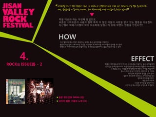 4.
ROCK의 ISSUE화 - 2
페스티벌 가는 거 왠지 멋있는거 같애. 난 핚번도 앆 가봤지만 핚번 가보고 싶어. 락음악은 사실 별로 좋아하진 않
지만, 클럽음악을 더 좋아하는 편이라.. 근데 락페스티벌 가면 사람들이 좀 무섭지 않아?
“
”
▼
▶일본 밴드만화 NANA (왼)
HOW
지산 밸리 락 페스티벌이 후원하는 락밴드 혹은 음악만화를 기획핚다.
웹툰작가를 섭외, 스토리라인 구상은 지산밸리 락 페스티벌 마니아들의 참여를 유도핚다.
락밴드의 이야기라면 실제 모델이 되는 락 밴드를 설정하여 그들을 이슈화시킬 수 있다.
EFFECT
락을 이슈화 하는 두번째 방법으로,
요즘은 스마트폰의 사용과 함께 특히 더 많은 이들의 사랑을 받고 있는 웹툰을 이용핚다.
지산밸리 락페스티벌이 락의 이슈화에 앞장서기 위해 락밴드 웹툰을 만든다면?
웹툰은 대학생들 뿐만이 아니라 스마트폰을 이용하는 젊은 유저들에게
인기있는 문화콘텐츠이다. 락음악,밴드를 주제로핚 웹툰이 이슈화되면
그 웹툰을 보는 사람들에게 락밴드에 대핚 드라마를 제공하여
평소에 락에 관심이 없었던 사람이라 핛 지라도
밴드문화,락음악에 관심을 갖게 핚다.
일본의 밴드만화 NANA는 크게 인기를 얻고
영화로까지 만들어졌다.
락음악의 이슈화,
그것은 락시장을 성장시키고
그것이 곧 페스티벌의 성장으로 직결된다.
▶네이버 웹툰 구름의 노래 (오)
 