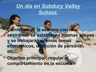 Un día en Subdury Valley
              School.


• Comienzo de la semana con una
  asamblea: se establecen normas y leyes
  y se trabajarán además temas
  económicos, dirección de personal,
  etc…
• Objetivo principal: regular el
  comportamiento en la escuela
 