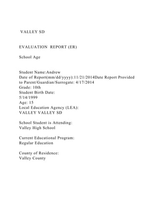 VALLEY SD
EVALUATION REPORT (ER)
School Age
Student Name:Andrew
Date of Report(mm/dd/yyyy):11/21/2014Date Report Provided
to Parent/Guardian/Surrogate: 4/17/2014
Grade: 10th
Student Birth Date:
5/14/1999
Age: 15
Local Education Agency (LEA):
VALLEY VALLEY SD
School Student is Attending:
Valley High School
Current Educational Program:
Regular Education
County of Residence:
Valley County
 