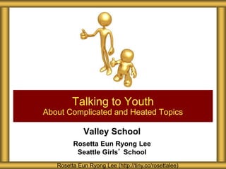 Valley School
Rosetta Eun Ryong Lee
Seattle Girls’ School
Talking to Youth
About Complicated and Heated Topics
Rosetta Eun Ryong Lee (http://tiny.cc/rosettalee)
 
