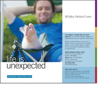 Remarkable things happen here.
life is
unexpected
Life happens. Usually when you least
expect it. For our North Benson neighbors,
Valley Medical Center makes life a little easier.
When a surprise illness, minor injury or
health concern can’t wait for your regular
doctor, count on North Benson Urgent
Care for exceptional healthcare without
an appointment.
NORTH BENSON URGENT CARE
10555 SE Carr Rd, Bldg. M
Renton, WA 98055
Hours: Mon–Fri, 8am-8pm
Sat–Sun, 8am-4pm
No appointment necessary.
425.656.4270
www.valleymed.org
FREE FIRST AID KIT
Bring this coupon when you visit North
Benson Urgent Care for treatment and
receive a free first aid kit.
One per household, while supplies last.
Offer expires July 31, 2009. Offer Code: NBUCAI
 